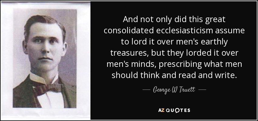 And not only did this great consolidated ecclesiasticism assume to lord it over men's earthly treasures, but they lorded it over men's minds, prescribing what men should think and read and write. - George W Truett