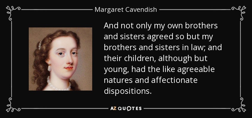 And not only my own brothers and sisters agreed so but my brothers and sisters in law; and their children, although but young, had the like agreeable natures and affectionate dispositions. - Margaret Cavendish