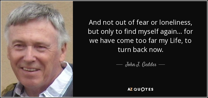 And not out of fear or loneliness, but only to find myself again... for we have come too far my Life, to turn back now. - John J. Geddes