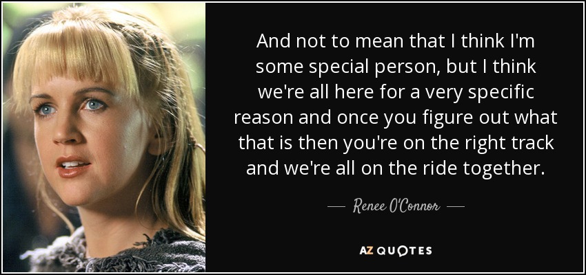 And not to mean that I think I'm some special person, but I think we're all here for a very specific reason and once you figure out what that is then you're on the right track and we're all on the ride together. - Renee O'Connor