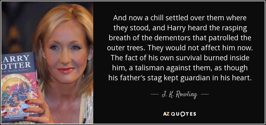 And now a chill settled over them where they stood, and Harry heard the rasping breath of the dementors that patrolled the outer trees. They would not affect him now. The fact of his own survival burned inside him, a talisman against them, as though his father's stag kept guardian in his heart. - J. K. Rowling