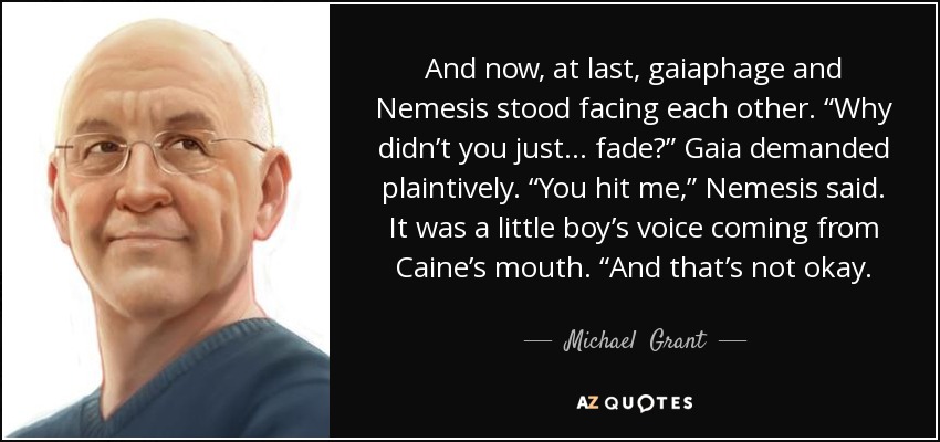 And now, at last, gaiaphage and Nemesis stood facing each other. “Why didn’t you just . . . fade?” Gaia demanded plaintively. “You hit me,” Nemesis said. It was a little boy’s voice coming from Caine’s mouth. “And that’s not okay. - Michael  Grant