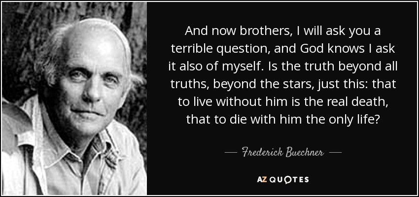 And now brothers, I will ask you a terrible question, and God knows I ask it also of myself. Is the truth beyond all truths, beyond the stars, just this: that to live without him is the real death, that to die with him the only life? - Frederick Buechner