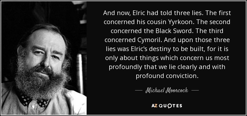 And now, Elric had told three lies. The first concerned his cousin Yyrkoon. The second concerned the Black Sword. The third concerned Cymoril. And upon those three lies was Elric's destiny to be built, for it is only about things which concern us most profoundly that we lie clearly and with profound conviction. - Michael Moorcock