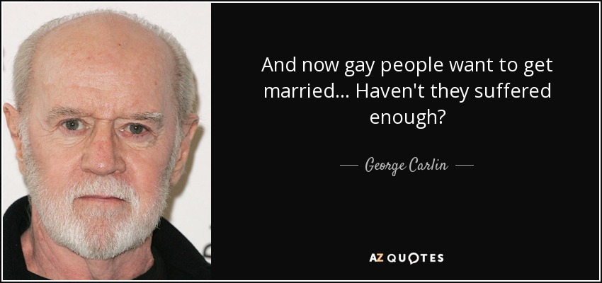 And now gay people want to get married... Haven't they suffered enough? - George Carlin
