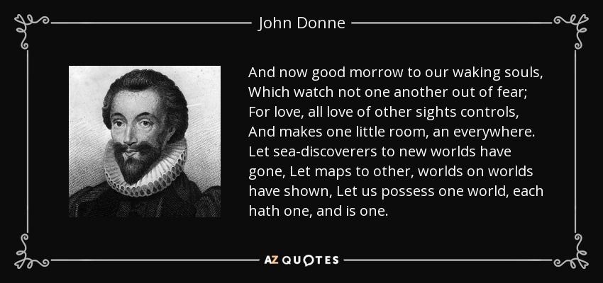 And now good morrow to our waking souls, Which watch not one another out of fear; For love, all love of other sights controls, And makes one little room, an everywhere. Let sea-discoverers to new worlds have gone, Let maps to other, worlds on worlds have shown, Let us possess one world, each hath one, and is one. - John Donne