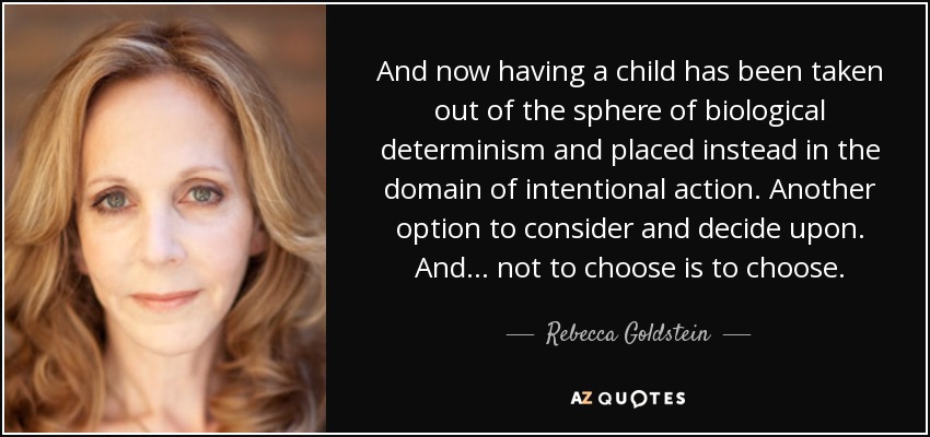 And now having a child has been taken out of the sphere of biological determinism and placed instead in the domain of intentional action. Another option to consider and decide upon. And ... not to choose is to choose. - Rebecca Goldstein