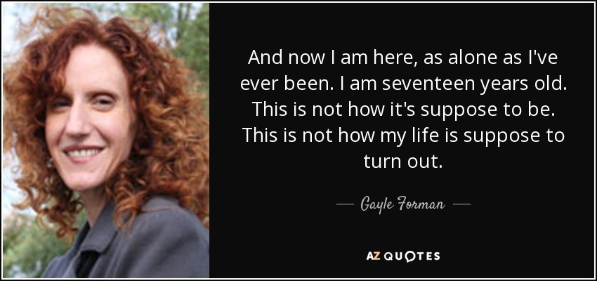 And now I am here, as alone as I've ever been. I am seventeen years old. This is not how it's suppose to be. This is not how my life is suppose to turn out. - Gayle Forman