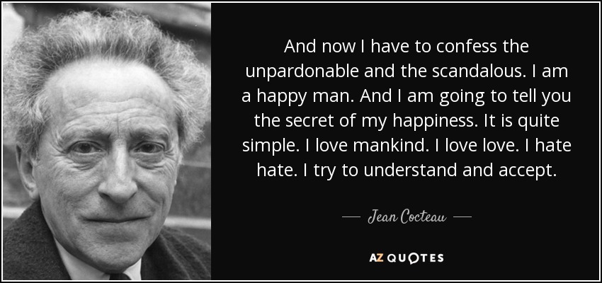 And now I have to confess the unpardonable and the scandalous. I am a happy man. And I am going to tell you the secret of my happiness. It is quite simple. I love mankind. I love love. I hate hate. I try to understand and accept. - Jean Cocteau
