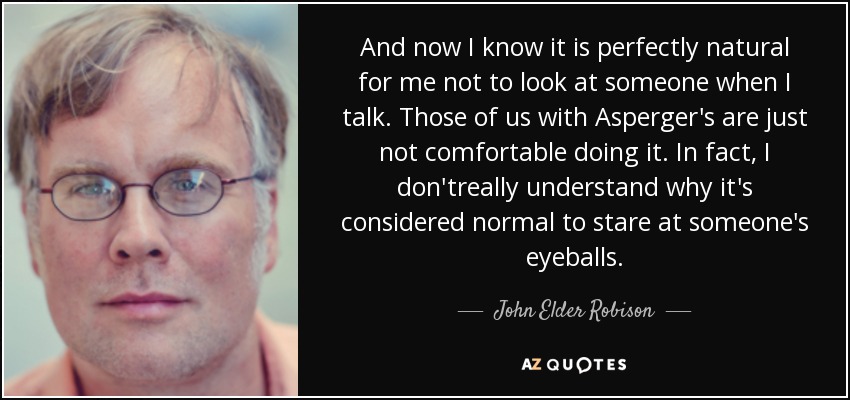 And now I know it is perfectly natural for me not to look at someone when I talk. Those of us with Asperger's are just not comfortable doing it. In fact, I don'treally understand why it's considered normal to stare at someone's eyeballs. - John Elder Robison
