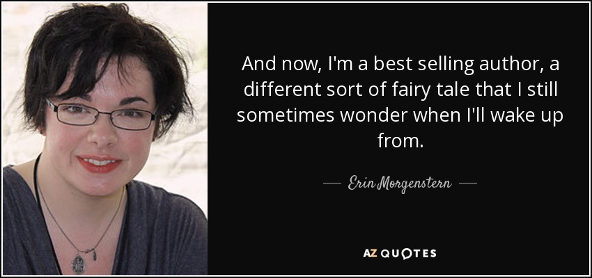 And now, I'm a best selling author, a different sort of fairy tale that I still sometimes wonder when I'll wake up from. - Erin Morgenstern