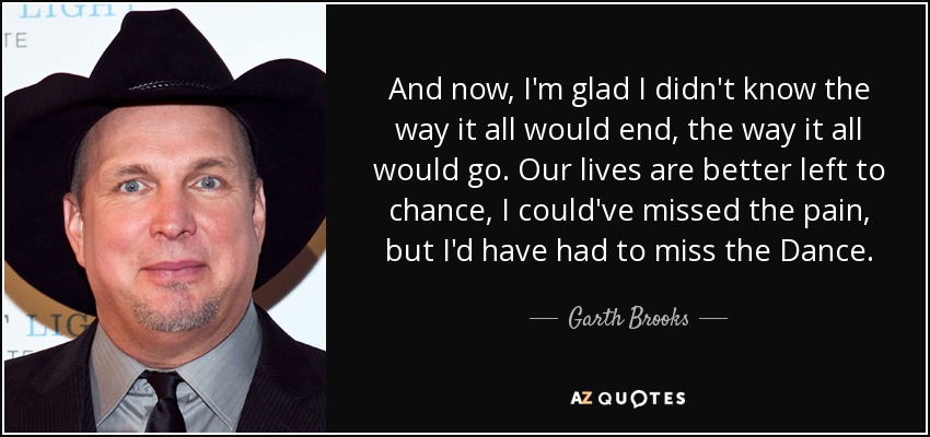 And now, I'm glad I didn't know the way it all would end, the way it all would go. Our lives are better left to chance, I could've missed the pain, but I'd have had to miss the Dance. - Garth Brooks