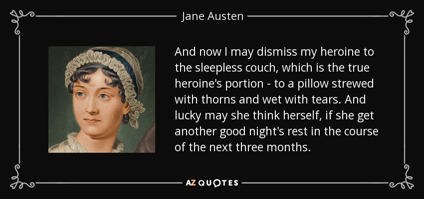And now I may dismiss my heroine to the sleepless couch, which is the true heroine's portion - to a pillow strewed with thorns and wet with tears. And lucky may she think herself, if she get another good night's rest in the course of the next three months. - Jane Austen