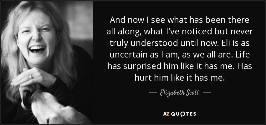 And now I see what has been there all along, what I've noticed but never truly understood until now. Eli is as uncertain as I am, as we all are. Life has surprised him like it has me. Has hurt him like it has me. - Elizabeth Scott