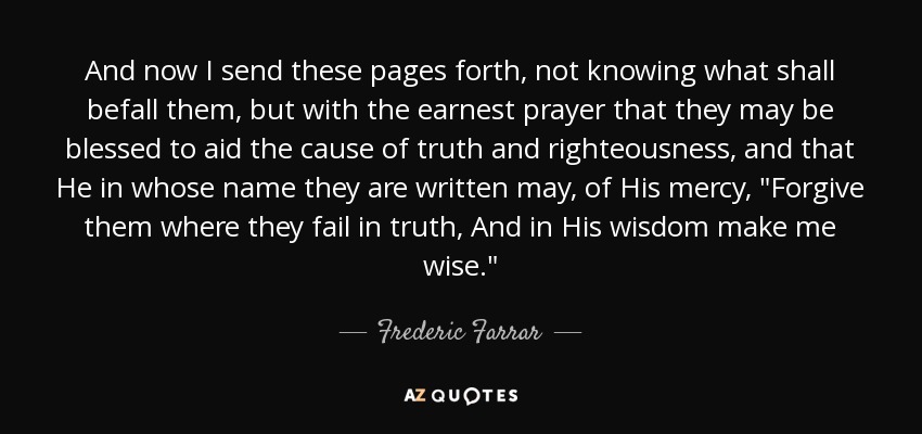 And now I send these pages forth, not knowing what shall befall them, but with the earnest prayer that they may be blessed to aid the cause of truth and righteousness, and that He in whose name they are written may, of His mercy, 