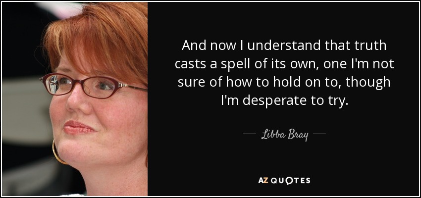 And now I understand that truth casts a spell of its own, one I'm not sure of how to hold on to, though I'm desperate to try. - Libba Bray