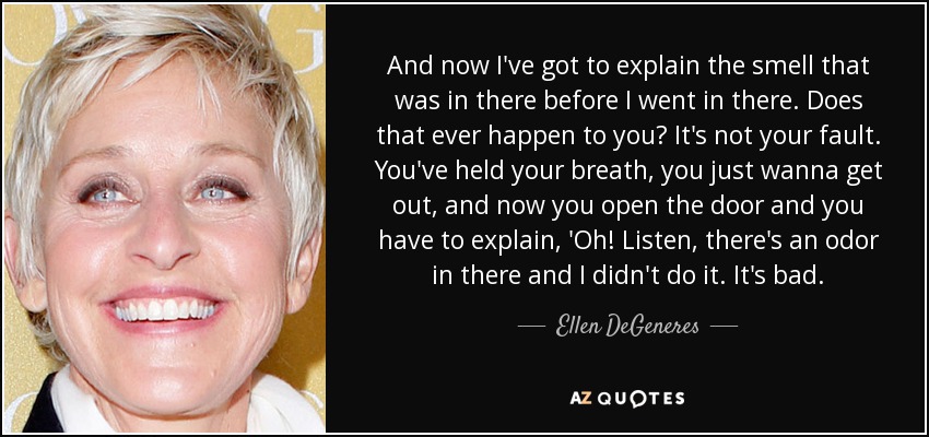 And now I've got to explain the smell that was in there before I went in there. Does that ever happen to you? It's not your fault. You've held your breath, you just wanna get out, and now you open the door and you have to explain, 'Oh! Listen, there's an odor in there and I didn't do it. It's bad. - Ellen DeGeneres