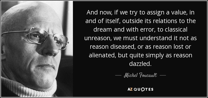 And now, if we try to assign a value, in and of itself, outside its relations to the dream and with error, to classical unreason, we must understand it not as reason diseased, or as reason lost or alienated, but quite simply as reason dazzled. - Michel Foucault