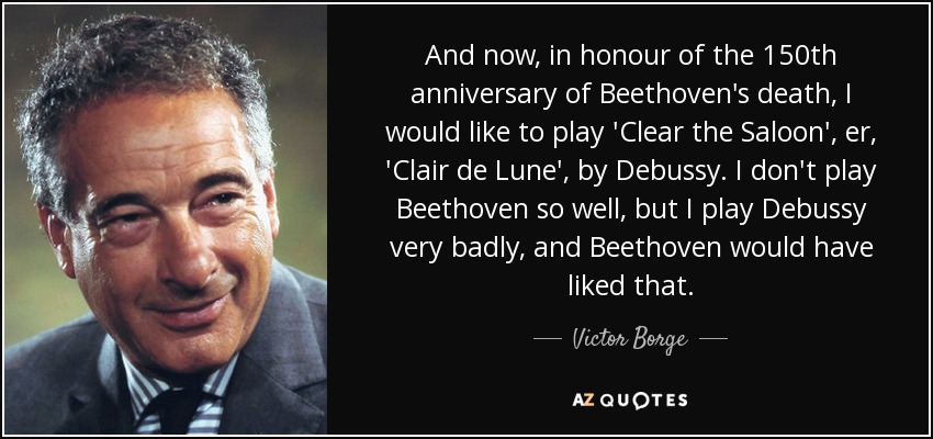 And now, in honour of the 150th anniversary of Beethoven's death, I would like to play 'Clear the Saloon', er, 'Clair de Lune', by Debussy. I don't play Beethoven so well, but I play Debussy very badly, and Beethoven would have liked that. - Victor Borge