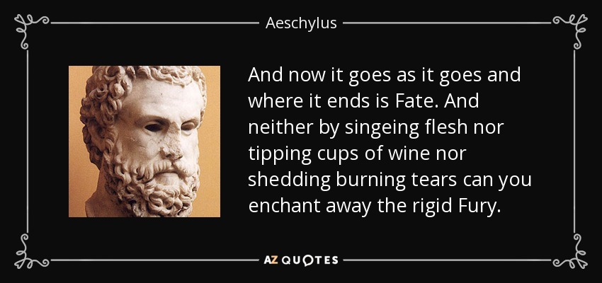 And now it goes as it goes and where it ends is Fate. And neither by singeing flesh nor tipping cups of wine nor shedding burning tears can you enchant away the rigid Fury. - Aeschylus