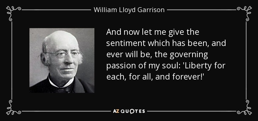 And now let me give the sentiment which has been, and ever will be, the governing passion of my soul: 'Liberty for each, for all, and forever!' - William Lloyd Garrison