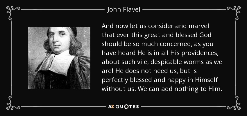And now let us consider and marvel that ever this great and blessed God should be so much concerned, as you have heard He is in all His providences, about such vile, despicable worms as we are! He does not need us, but is perfectly blessed and happy in Himself without us. We can add nothing to Him. - John Flavel