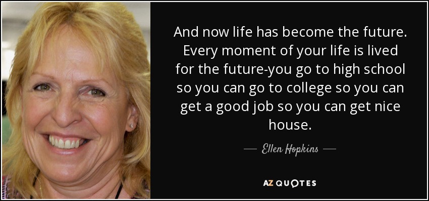 And now life has become the future. Every moment of your life is lived for the future-you go to high school so you can go to college so you can get a good job so you can get nice house. - Ellen Hopkins