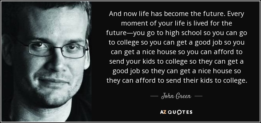 And now life has become the future. Every moment of your life is lived for the future—you go to high school so you can go to college so you can get a good job so you can get a nice house so you can afford to send your kids to college so they can get a good job so they can get a nice house so they can afford to send their kids to college. - John Green