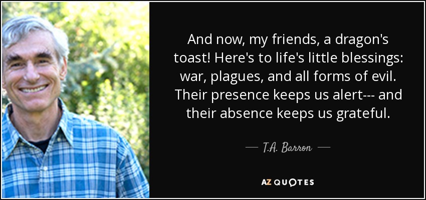 And now, my friends, a dragon's toast! Here's to life's little blessings: war, plagues, and all forms of evil. Their presence keeps us alert--- and their absence keeps us grateful. - T.A. Barron