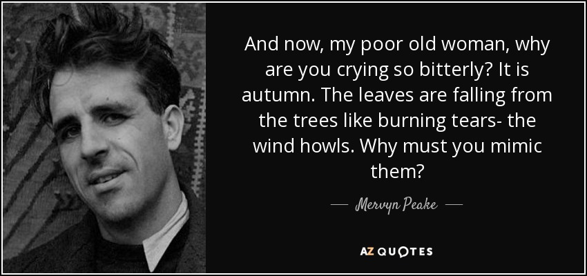 And now, my poor old woman, why are you crying so bitterly? It is autumn. The leaves are falling from the trees like burning tears- the wind howls. Why must you mimic them? - Mervyn Peake