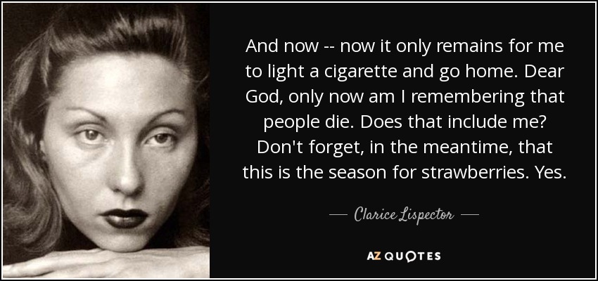 And now -- now it only remains for me to light a cigarette and go home. Dear God, only now am I remembering that people die. Does that include me? Don't forget, in the meantime, that this is the season for strawberries. Yes. - Clarice Lispector
