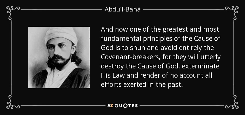 And now one of the greatest and most fundamental principles of the Cause of God is to shun and avoid entirely the Covenant-breakers, for they will utterly destroy the Cause of God, exterminate His Law and render of no account all efforts exerted in the past. - Abdu'l-Bahá