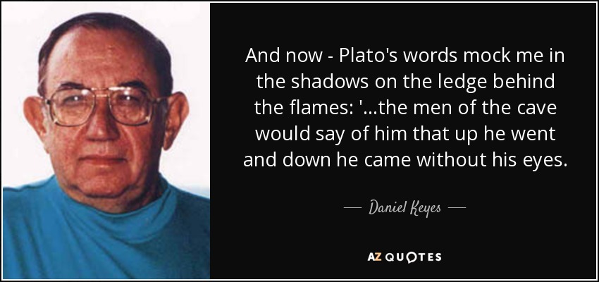 And now - Plato's words mock me in the shadows on the ledge behind the flames: '...the men of the cave would say of him that up he went and down he came without his eyes. - Daniel Keyes