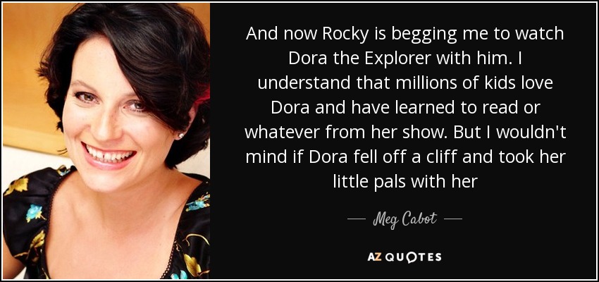 And now Rocky is begging me to watch Dora the Explorer with him. I understand that millions of kids love Dora and have learned to read or whatever from her show. But I wouldn't mind if Dora fell off a cliff and took her little pals with her - Meg Cabot