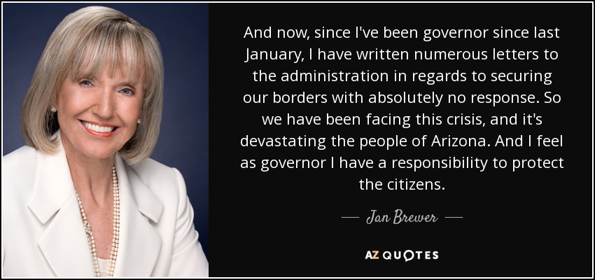 And now, since I've been governor since last January, I have written numerous letters to the administration in regards to securing our borders with absolutely no response. So we have been facing this crisis, and it's devastating the people of Arizona. And I feel as governor I have a responsibility to protect the citizens. - Jan Brewer