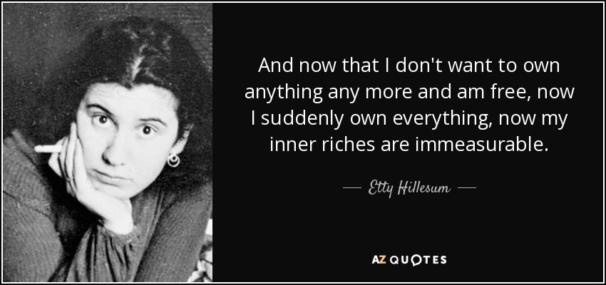 And now that I don't want to own anything any more and am free, now I suddenly own everything, now my inner riches are immeasurable. - Etty Hillesum