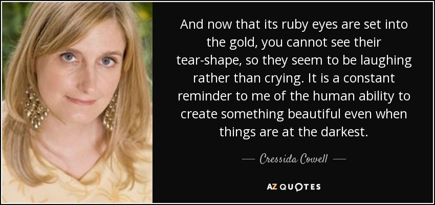 And now that its ruby eyes are set into the gold, you cannot see their tear-shape, so they seem to be laughing rather than crying. It is a constant reminder to me of the human ability to create something beautiful even when things are at the darkest. - Cressida Cowell