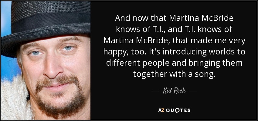 And now that Martina McBride knows of T.I., and T.I. knows of Martina McBride, that made me very happy, too. It's introducing worlds to different people and bringing them together with a song. - Kid Rock