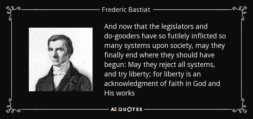 And now that the legislators and do-gooders have so futilely inflicted so many systems upon society, may they finally end where they should have begun: May they reject all systems, and try liberty; for liberty is an acknowledgment of faith in God and His works - Frederic Bastiat