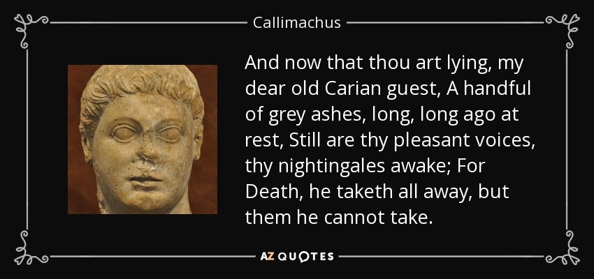 And now that thou art lying, my dear old Carian guest, A handful of grey ashes, long, long ago at rest, Still are thy pleasant voices, thy nightingales awake; For Death, he taketh all away, but them he cannot take. - Callimachus