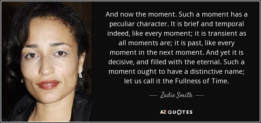 And now the moment. Such a moment has a peculiar character. It is brief and temporal indeed, like every moment; it is transient as all moments are; it is past, like every moment in the next moment. And yet it is decisive, and filled with the eternal. Such a moment ought to have a distinctive name; let us call it the Fullness of Time. - Zadie Smith