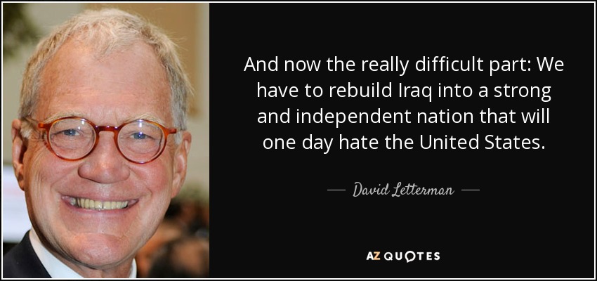 And now the really difficult part: We have to rebuild Iraq into a strong and independent nation that will one day hate the United States. - David Letterman