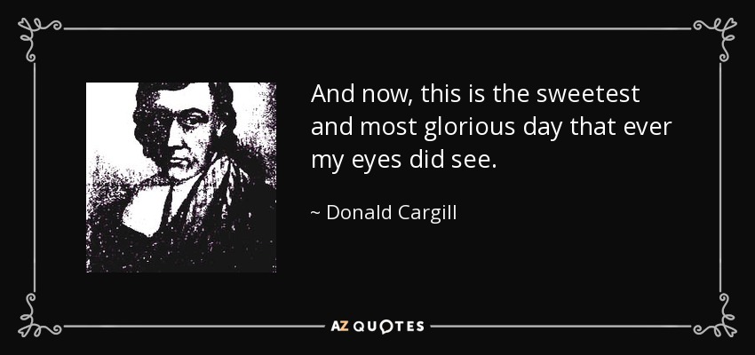 And now, this is the sweetest and most glorious day that ever my eyes did see. - Donald Cargill