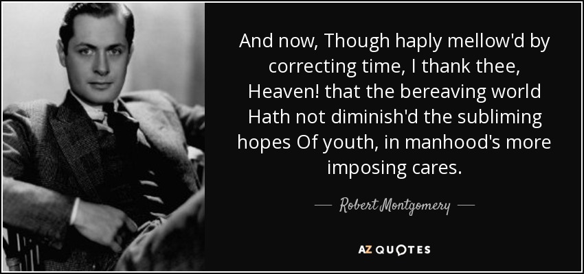 And now, Though haply mellow'd by correcting time, I thank thee, Heaven! that the bereaving world Hath not diminish'd the subliming hopes Of youth, in manhood's more imposing cares. - Robert Montgomery