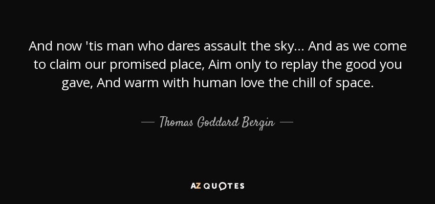 And now 'tis man who dares assault the sky ... And as we come to claim our promised place, Aim only to replay the good you gave, And warm with human love the chill of space. - Thomas Goddard Bergin