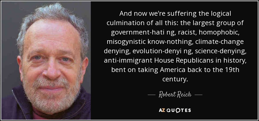 And now we're suffering the logical culmination of all this: the largest group of government-hati ng, racist, homophobic, misogynistic know-nothing, climate-change denying, evolution-denyi ng, science-denying , anti-immigrant House Republicans in history, bent on taking America back to the 19th century. - Robert Reich