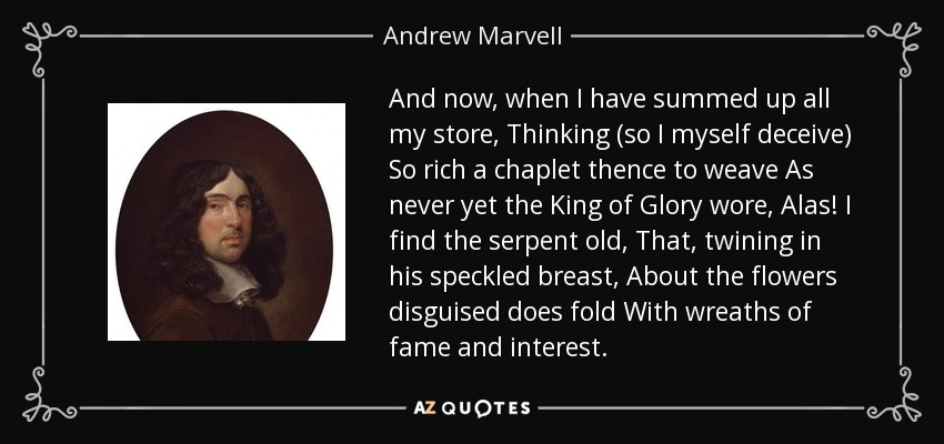 And now, when I have summed up all my store, Thinking (so I myself deceive) So rich a chaplet thence to weave As never yet the King of Glory wore, Alas! I find the serpent old, That, twining in his speckled breast, About the flowers disguised does fold With wreaths of fame and interest. - Andrew Marvell