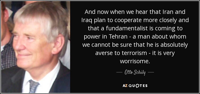 And now when we hear that Iran and Iraq plan to cooperate more closely and that a fundamentalist is coming to power in Tehran - a man about whom we cannot be sure that he is absolutely averse to terrorism - it is very worrisome. - Otto Schily