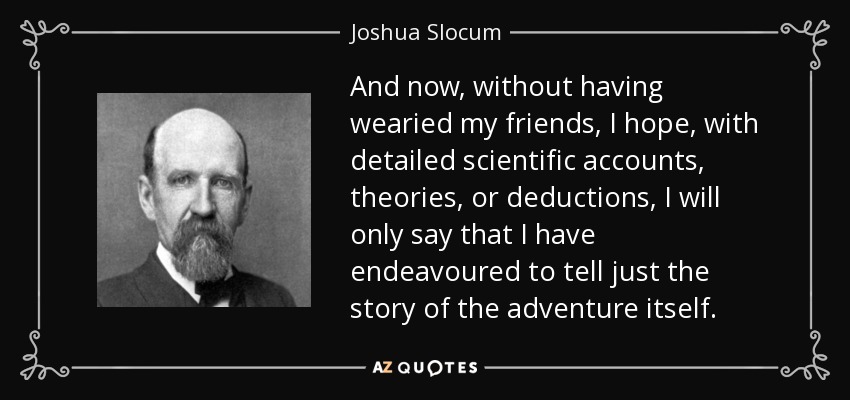 And now, without having wearied my friends, I hope, with detailed scientific accounts, theories, or deductions, I will only say that I have endeavoured to tell just the story of the adventure itself. - Joshua Slocum