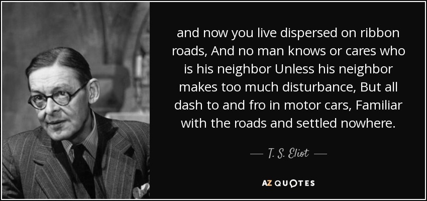 and now you live dispersed on ribbon roads, And no man knows or cares who is his neighbor Unless his neighbor makes too much disturbance, But all dash to and fro in motor cars, Familiar with the roads and settled nowhere. - T. S. Eliot